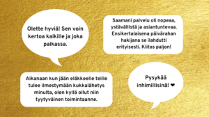 Kuva, jossa neljä asiakkaan palautetta: "Olette hyviä! Sen voin kertoa kaikille ja joka paikassa.", "Saamani palvlu oli nopeaa, ystävällistä ja asiantuntevaa. Ensikertalaisena päivärahan hakijana se ilahdutti erityisesti. Kiitos paljon!", "Aikanaan kun jään eläkkeelle teille tulee ilmestymään kukkalähetys minulta, olen kyllä ollut niin tyytyväinen toimintaanne.", "Pysykään inhimillisinä